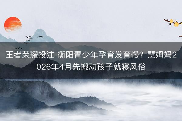 王者荣耀投注 衡阳青少年孕育发育慢?慧姆妈2026年4月先搬动孩子就寝风俗