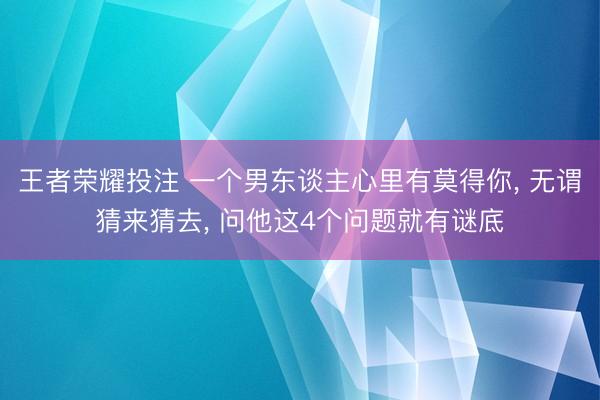 王者荣耀投注 一个男东谈主心里有莫得你, 无谓猜来猜去, 问他这4个问题就有谜底