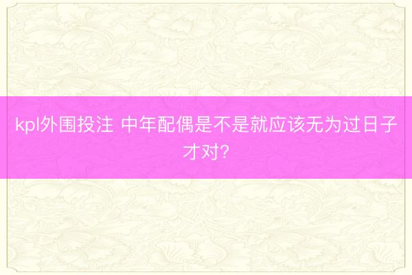kpl外围投注 中年配偶是不是就应该无为过日子才对?