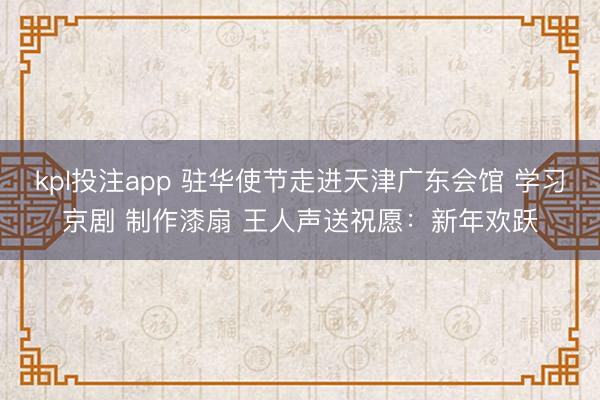 kpl投注app 驻华使节走进天津广东会馆 学习京剧 制作漆扇 王人声送祝愿：新年欢跃