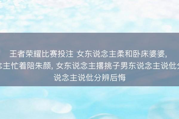 王者荣耀比赛投注 女东说念主柔和卧床婆婆， 男东说念主忙着陪朱颜， 女东说念主撂挑子男东说念主说仳分辨后悔