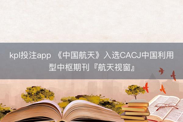 kpl投注app 《中国航天》入选CACJ中国利用型中枢期刊『航天视窗』