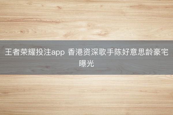 王者荣耀投注app 香港资深歌手陈好意思龄豪宅曝光