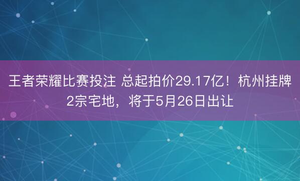 王者荣耀比赛投注 总起拍价29.17亿！杭州挂牌2宗宅地，将于5月26日出让