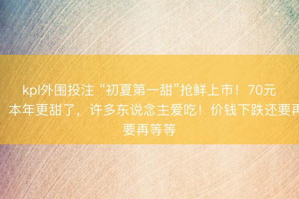 kpl外围投注 “初夏第一甜”抢鲜上市！70元一个，本年更甜了，许多东说念主爱吃！价钱下跌还要再等等