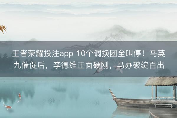 王者荣耀投注app 10个调换团全叫停！马英九催促后，李德维正面硬刚，马办破绽百出