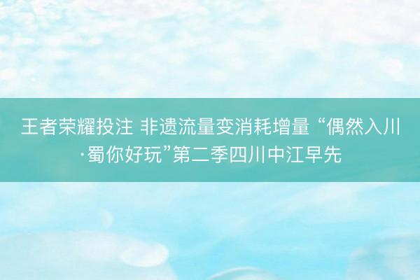 王者荣耀投注 非遗流量变消耗增量 “偶然入川·蜀你好玩”第二季四川中江早先
