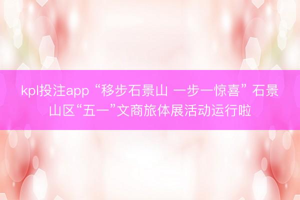 kpl投注app “移步石景山 一步一惊喜” 石景山区“五一”文商旅体展活动运行啦