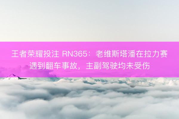 王者荣耀投注 RN365：老维斯塔潘在拉力赛遇到翻车事故，主副驾驶均未受伤