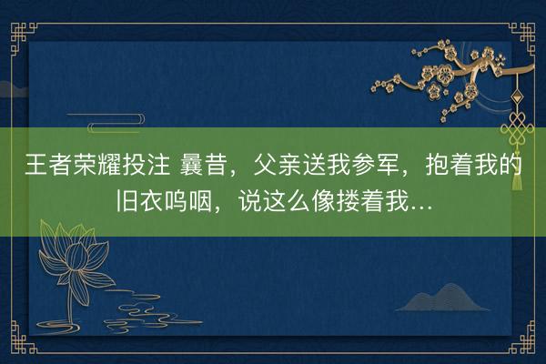 王者荣耀投注 曩昔，父亲送我参军，抱着我的旧衣呜咽，说这么像搂着我…