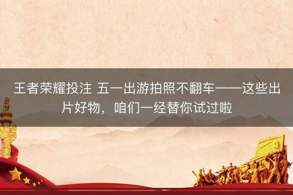 王者荣耀投注 五一出游拍照不翻车——这些出片好物，咱们一经替你试过啦