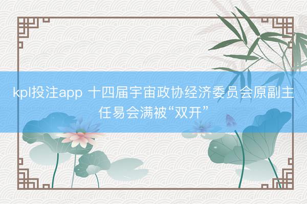 kpl投注app 十四届宇宙政协经济委员会原副主任易会满被“双开”