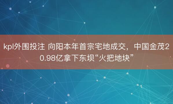 kpl外围投注 向阳本年首宗宅地成交，中国金茂20.98亿拿下东坝“火把地块”
