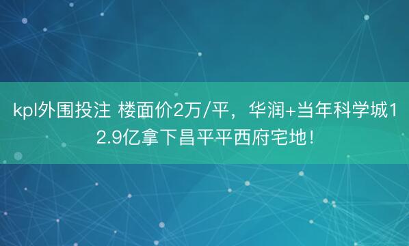 kpl外围投注 楼面价2万/平，华润+当年科学城12.9亿拿下昌平平西府宅地！
