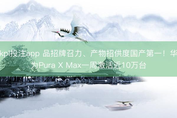 kpl投注app 品招牌召力、产物招供度国产第一！华为Pura X Max一周激活近10万台