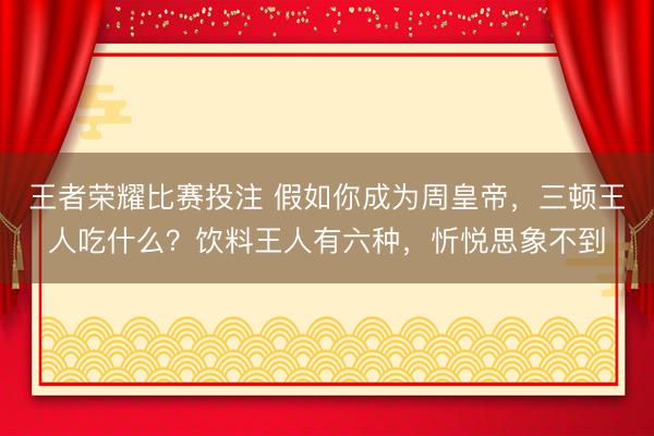 王者荣耀比赛投注 假如你成为周皇帝，三顿王人吃什么？饮料王人有六种，忻悦思象不到