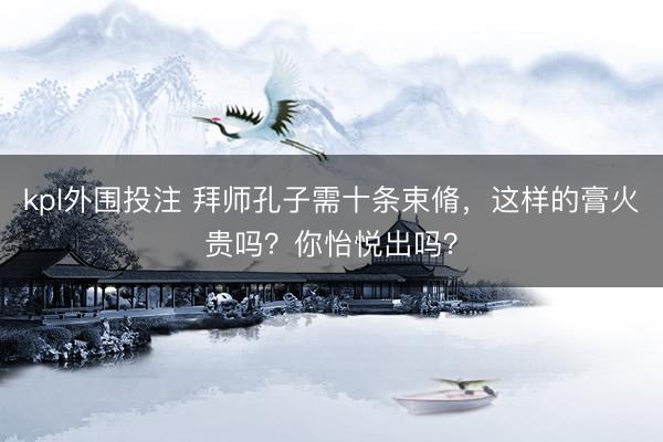 kpl外围投注 拜师孔子需十条束脩，这样的膏火贵吗？你怡悦出吗？