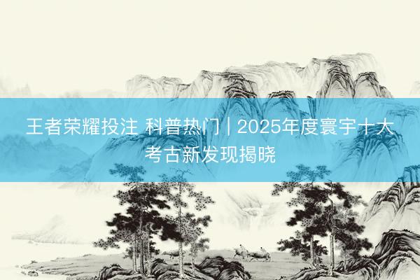 王者荣耀投注 科普热门 | 2025年度寰宇十大考古新发现揭晓