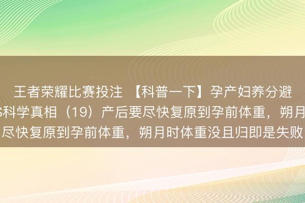 王者荣耀比赛投注 【科普一下】孕产妇养分避坑清单：常见误区VS科学真相（19）产后要尽快复原到孕前体重，<a href=