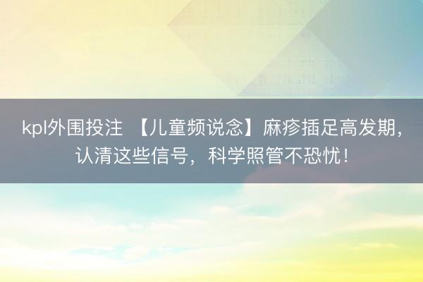 kpl外围投注 【儿童频说念】麻疹插足高发期，认清这些信号，科学照管不恐忧！