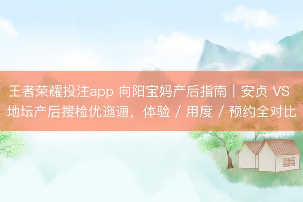王者荣耀投注app 向阳宝妈产后指南｜安贞 VS 地坛产后搜检优迤逦，体验 / 用度 / 预约全对比