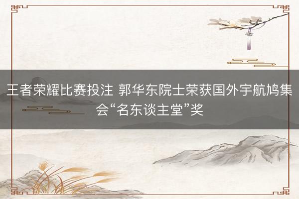 王者荣耀比赛投注 郭华东院士荣获国外宇航鸠集会“名东谈主堂”奖