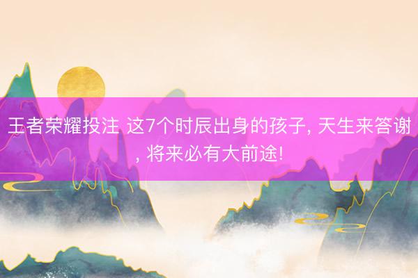 王者荣耀投注 这7个时辰出身的孩子， 天生来答谢， 将来必有大前途!