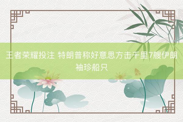 王者荣耀投注 特朗普称好意思方击千里7艘伊朗袖珍船只