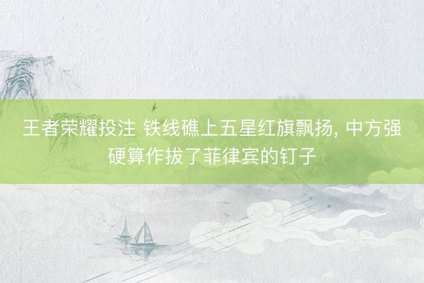 王者荣耀投注 铁线礁上五星红旗飘扬， 中方强硬算作拔了菲律宾的钉子