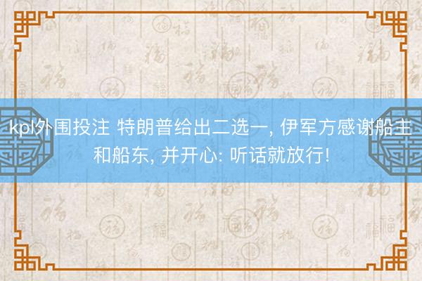 kpl外围投注 特朗普给出二选一, 伊军方感谢船主和船东, 并开心: 听话就放行!