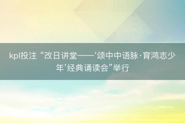 kpl投注 “改日讲堂——‘颂中中语脉·育鸿志少年’经典诵读会”举行