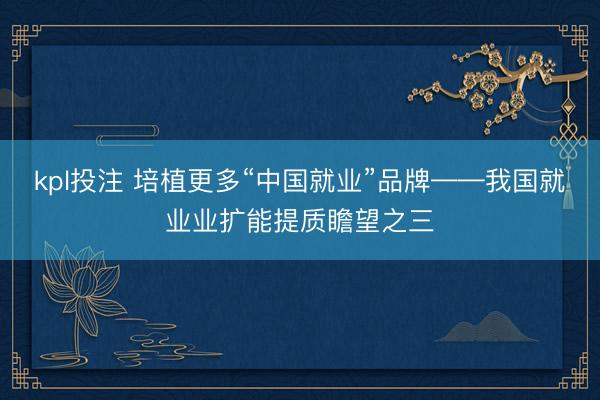 kpl投注 培植更多“中国就业”品牌——我国就业业扩能提质瞻望之三