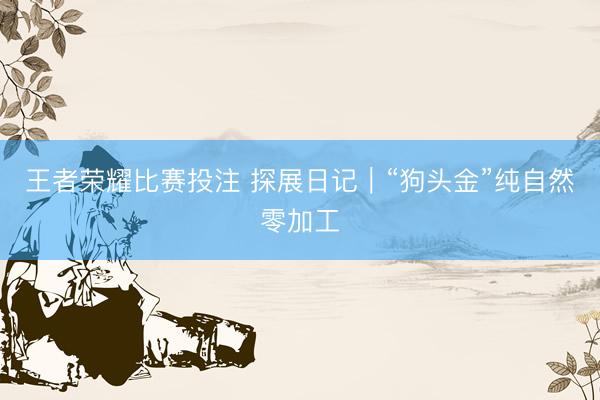 王者荣耀比赛投注 探展日记｜“狗头金”纯自然零加工