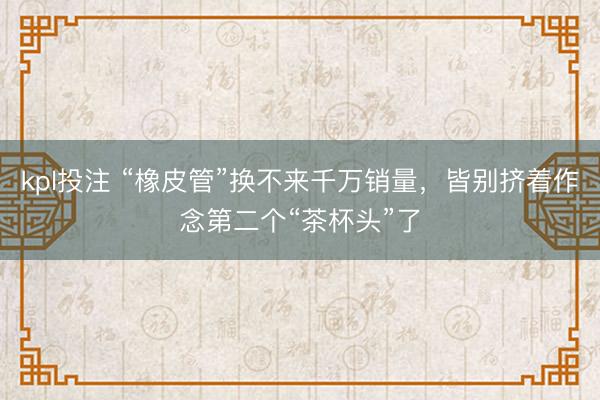 kpl投注 “橡皮管”换不来千万销量，皆别挤着作念第二个“茶杯头”了