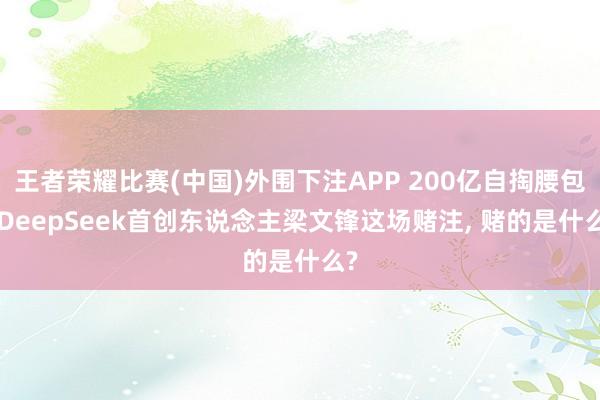 王者荣耀比赛(中国)外围下注APP 200亿自掏腰包! DeepSeek首创东说念主梁文锋这场赌注， 赌的是什么?