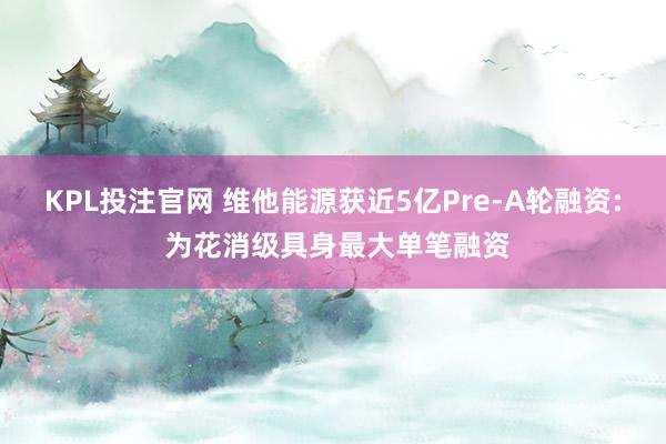 KPL投注官网 维他能源获近5亿Pre-A轮融资: 为花消级具身最大单笔融资