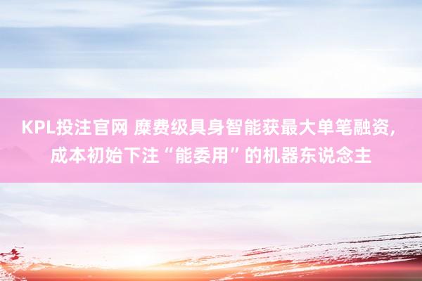 KPL投注官网 糜费级具身智能获最大单笔融资， 成本初始下注“能委用”的机器东说念主