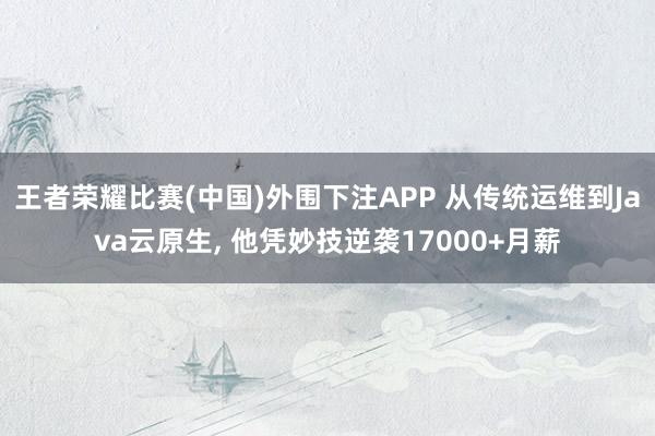 王者荣耀比赛(中国)外围下注APP 从传统运维到Java云原生， 他凭妙技逆袭17000+月薪