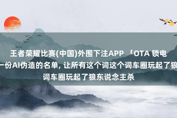王者荣耀比赛(中国)外围下注APP 「OTA 锁电」罗生门: 一份AI伪造的名单， 让所有这个词这个词车圈玩起了狼东说念主杀