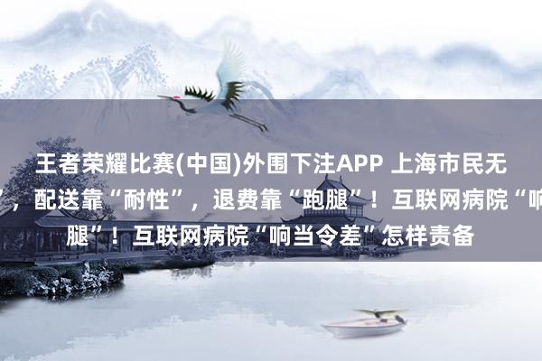 王者荣耀比赛(中国)外围下注APP 上海市民无奈：接诊靠“因缘”，配送靠“耐性”，退费靠“跑腿”！互联网病院“响当令差”怎样责备