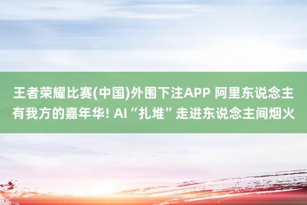 王者荣耀比赛(中国)外围下注APP 阿里东说念主有我方的嘉年华! AI“扎堆”走进东说念主间烟火