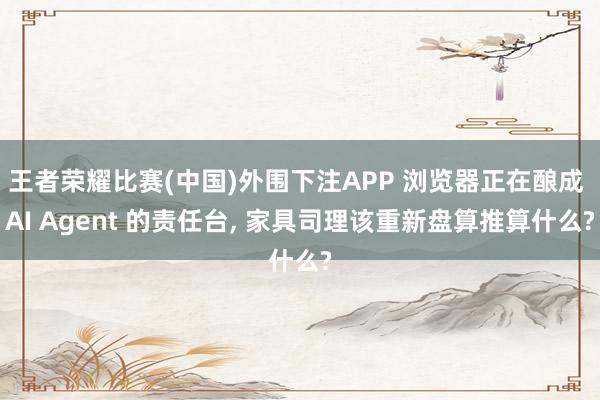 王者荣耀比赛(中国)外围下注APP 浏览器正在酿成 AI Agent 的责任台， 家具司理该重新盘算推算什么?