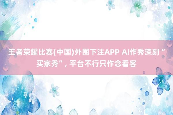 王者荣耀比赛(中国)外围下注APP AI作秀深刻“买家秀”， 平台不行只作念看客