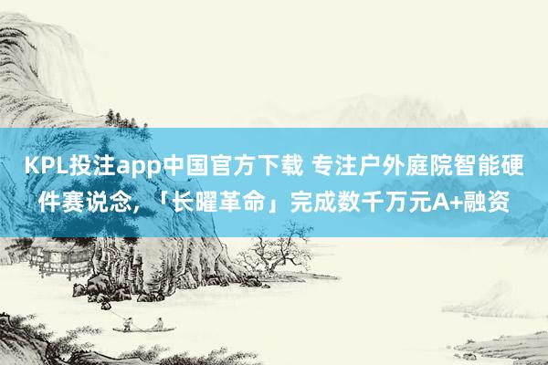 KPL投注app中国官方下载 专注户外庭院智能硬件赛说念, 「长曜革命」完成数千万元A+融资