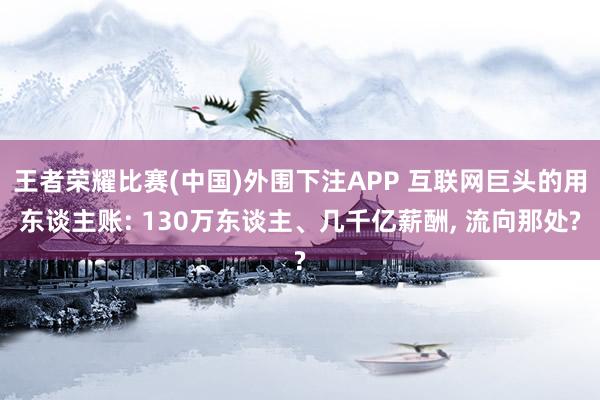 王者荣耀比赛(中国)外围下注APP 互联网巨头的用东谈主账: 130万东谈主、几千亿薪酬， 流向那处?
