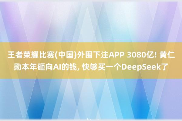 王者荣耀比赛(中国)外围下注APP 3080亿! 黄仁勋本年砸向AI的钱， 快够买一个DeepSeek了