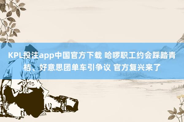 KPL投注app中国官方下载 哈啰职工约会踩踏青桔、好意思团单车引争议 官方复兴来了