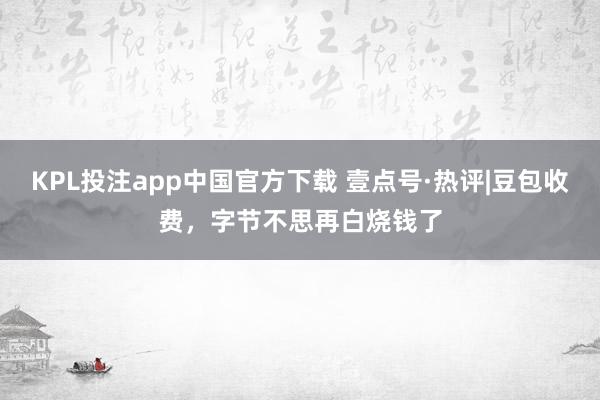 KPL投注app中国官方下载 壹点号·热评|豆包收费，字节不思再白烧钱了