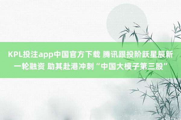 KPL投注app中国官方下载 腾讯跟投阶跃星辰新一轮融资 助其赴港冲刺“中国大模子第三股”