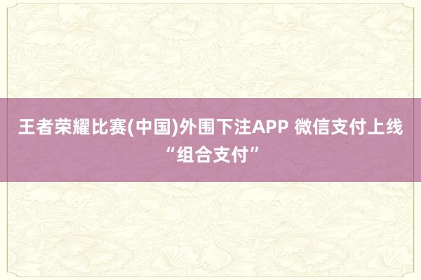 王者荣耀比赛(中国)外围下注APP 微信支付上线“组合支付”